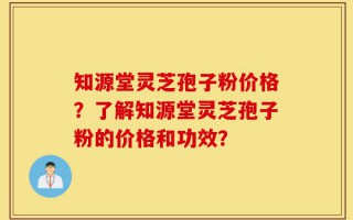知源堂灵芝孢子粉价格？了解知源堂灵芝孢子粉的价格和功效？