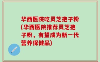 华西医院吃灵芝孢子粉(华西医院推荐灵芝孢子粉，有望成为新一代营养保健品)