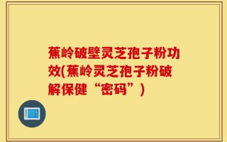 蕉岭破壁灵芝孢子粉功效(蕉岭灵芝孢子粉破解保健“密码”)