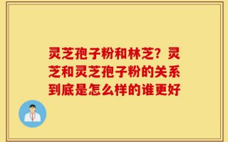 灵芝孢子粉和林芝？灵芝和灵芝孢子粉的关系到底是怎么样的谁更好