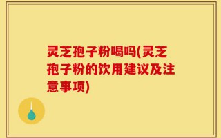 灵芝孢子粉喝吗(灵芝孢子粉的饮用建议及注意事项)