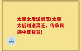 太皇太后送灵芝(太皇太后赠送灵芝，传承民族中医智慧)