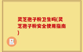 灵芝孢子粉卫生吗(灵芝孢子粉安全使用指南)
