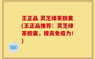 王正品 灵芝绿茶胶囊(王正品推荐：灵芝绿茶胶囊，提高免疫力！)