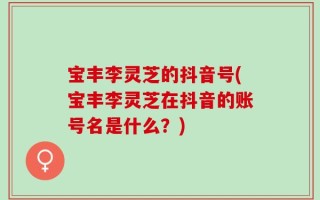宝丰李灵芝的抖音号(宝丰李灵芝在抖音的账号名是什么？)
