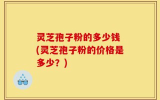 灵芝孢子粉的多少钱 (灵芝孢子粉的价格是多少？)