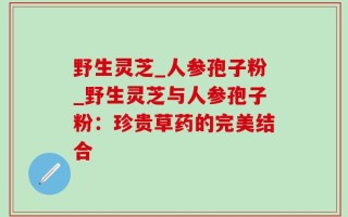 野生灵芝_人参孢子粉_野生灵芝与人参孢子粉：珍贵草药的完美结合