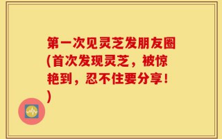 第一次见灵芝发朋友圈(首次发现灵芝，被惊艳到，忍不住要分享！)