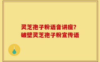 灵芝孢子粉语音讲座？破壁灵芝孢子粉宣传语