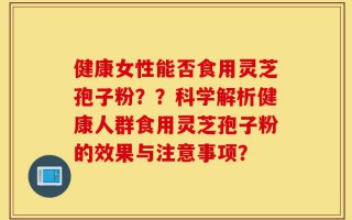 健康女性能否食用灵芝孢子粉？？科学解析健康人群食用灵芝孢子粉的效果与注意事项？
