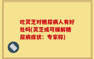 吃灵芝对糖尿病人有好处吗(灵芝或可缓解糖尿病症状：专家称)