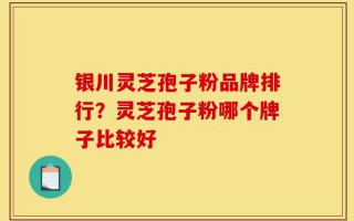 银川灵芝孢子粉品牌排行？灵芝孢子粉哪个牌子比较好