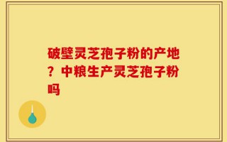 破壁灵芝孢子粉的产地？中粮生产灵芝孢子粉吗