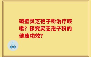 破壁灵芝孢子粉治疗咳嗽？探究灵芝孢子粉的健康功效？