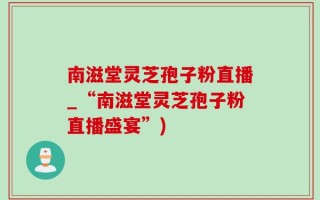 南滋堂灵芝孢子粉直播_“南滋堂灵芝孢子粉直播盛宴”)