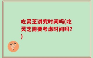 吃灵芝讲究时间吗(吃灵芝需要考虑时间吗？)