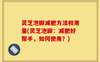 灵芝泡脚减肥方法和用量(灵芝泡脚：减肥好帮手，如何使用？)