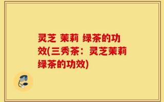 灵芝 茉莉 绿茶的功效(三秀茶：灵芝茉莉绿茶的功效)