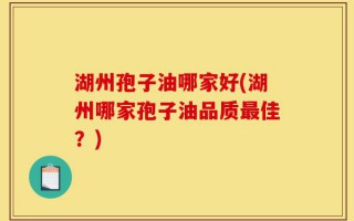 湖州孢子油哪家好(湖州哪家孢子油品质最佳？)