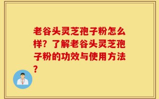 老谷头灵芝孢子粉怎么样？了解老谷头灵芝孢子粉的功效与使用方法？