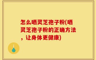 怎么晒灵芝孢子粉(晒灵芝孢子粉的正确方法，让身体更健康)