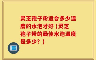 灵芝孢子粉适合多少温度的水泡才好 (灵芝孢子粉的最佳水泡温度是多少？)