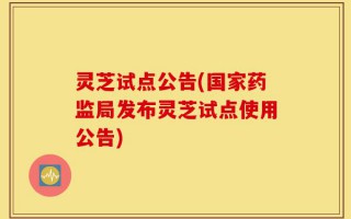 灵芝试点公告(国家药监局发布灵芝试点使用公告)