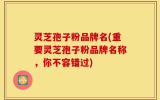 灵芝孢子粉品牌名(重要灵芝孢子粉品牌名称，你不容错过)