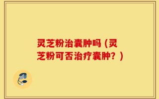 灵芝粉治囊肿吗 (灵芝粉可否治疗囊肿？)
