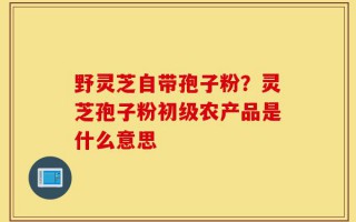 野灵芝自带孢子粉？灵芝孢子粉初级农产品是什么意思