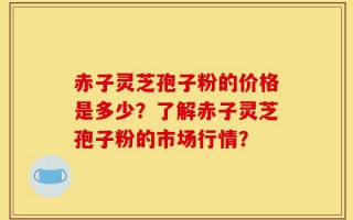 赤子灵芝孢子粉的价格是多少？了解赤子灵芝孢子粉的市场行情？