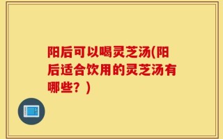 阳后可以喝灵芝汤(阳后适合饮用的灵芝汤有哪些？)