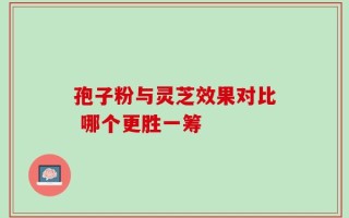 孢子粉与灵芝效果对比 哪个更胜一筹