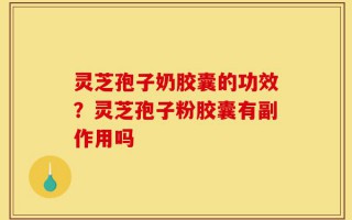 灵芝孢子奶胶囊的功效？灵芝孢子粉胶囊有副作用吗