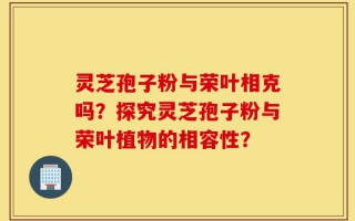 灵芝孢子粉与荣叶相克吗？探究灵芝孢子粉与荣叶植物的相容性？