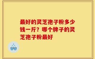 最好的灵芝孢子粉多少钱一斤？哪个牌子的灵芝孢子粉最好