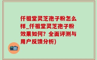 仟祖堂灵芝孢子粉怎么样_仟祖堂灵芝孢子粉效果如何？全面评测与用户反馈分析)