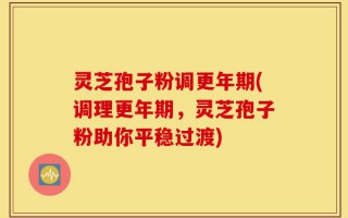 灵芝孢子粉调更年期(调理更年期，灵芝孢子粉助你平稳过渡)