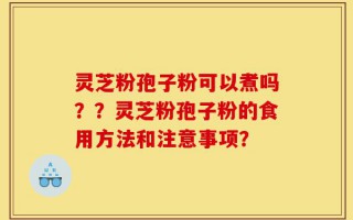 灵芝粉孢子粉可以煮吗？？灵芝粉孢子粉的食用方法和注意事项？