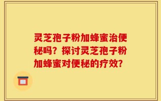 灵芝孢子粉加蜂蜜治便秘吗？探讨灵芝孢子粉加蜂蜜对便秘的疗效？