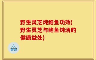 野生灵芝炖鲍鱼功效(野生灵芝与鲍鱼炖汤的健康益处)