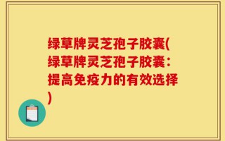 绿草牌灵芝孢子胶囊(绿草牌灵芝孢子胶囊：提高免疫力的有效选择)