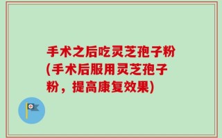 手术之后吃灵芝孢子粉(手术后服用灵芝孢子粉，提高康复效果)