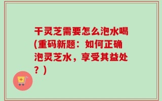 干灵芝需要怎么泡水喝(重码新题：如何正确泡灵芝水，享受其益处？)