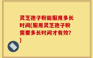 灵芝孢子粉能服用多长时间(服用灵芝孢子粉需要多长时间才有效？)