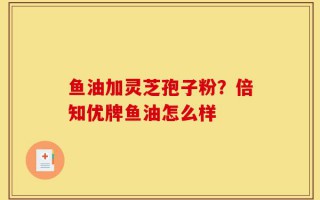 鱼油加灵芝孢子粉？倍知优牌鱼油怎么样