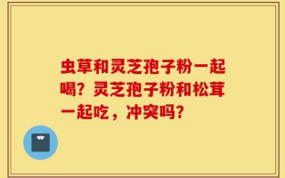 虫草和灵芝孢子粉一起喝？灵芝孢子粉和松茸一起吃，冲突吗？
