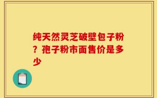 纯天然灵芝破壁包子粉？孢子粉市面售价是多少