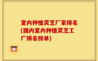 室内种植灵芝厂家排名(国内室内种植灵芝工厂排名榜单)