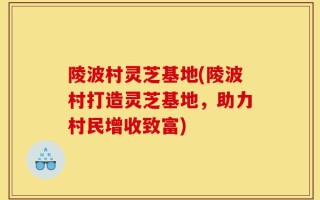 陵波村灵芝基地(陵波村打造灵芝基地，助力村民增收致富)